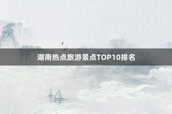 湖南热点旅游景点TOP10排名