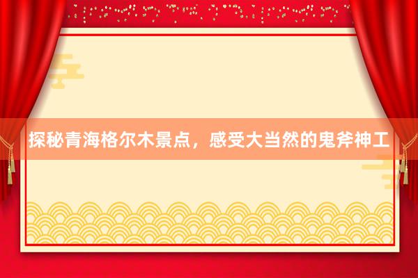 探秘青海格尔木景点，感受大当然的鬼斧神工